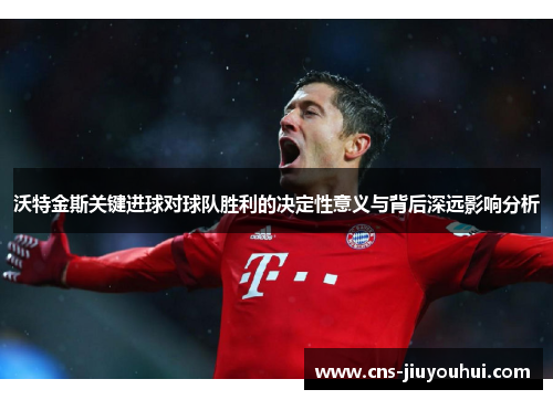 沃特金斯关键进球对球队胜利的决定性意义与背后深远影响分析