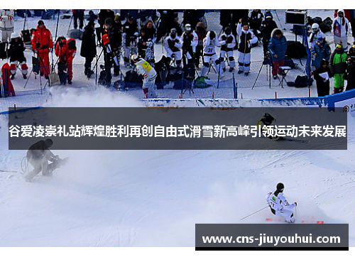 谷爱凌崇礼站辉煌胜利再创自由式滑雪新高峰引领运动未来发展
